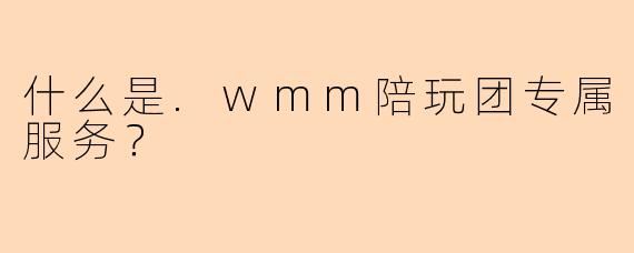 什么是.wmm陪玩团专属服务？