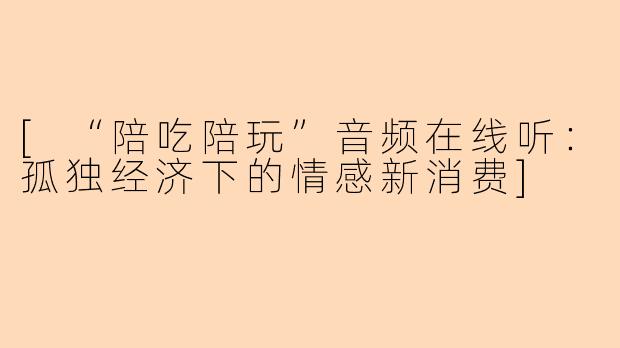 [“陪吃陪玩”音频在线听：孤独经济下的情感新消费]