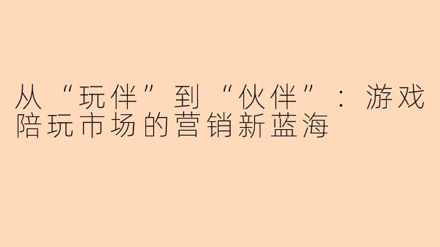 从“玩伴”到“伙伴”：游戏陪玩市场的营销新蓝海