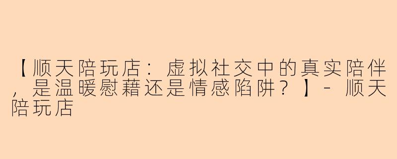 【顺天陪玩店：虚拟社交中的真实陪伴，是温暖慰藉还是情感陷阱？】-顺天陪玩店