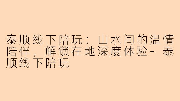 泰顺线下陪玩:山水间的温情陪伴,解锁在地深度体验-泰顺线下陪玩