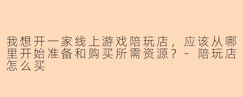 我想开一家线上游戏陪玩店，应该从哪里开始准备和购买所需资源？-陪玩店怎么买