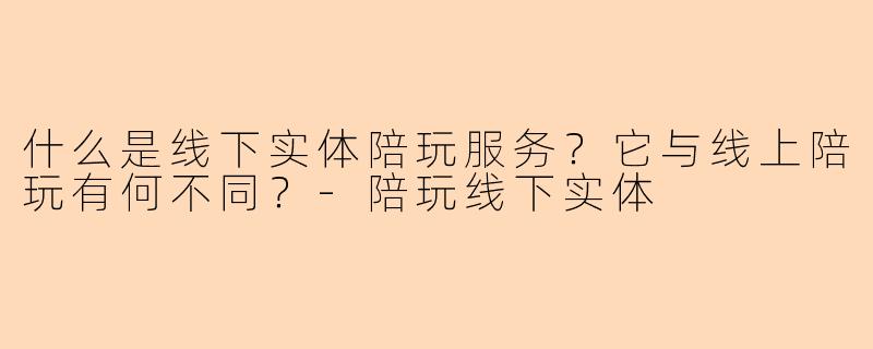 什么是线下实体陪玩服务?它与线上陪玩有何不同?-陪玩线下实体