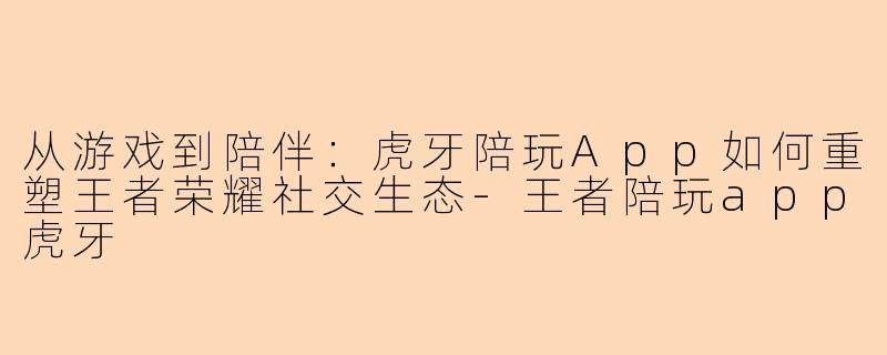 从游戏到陪伴：虎牙陪玩App如何重塑王者荣耀社交生态-王者陪玩app虎牙