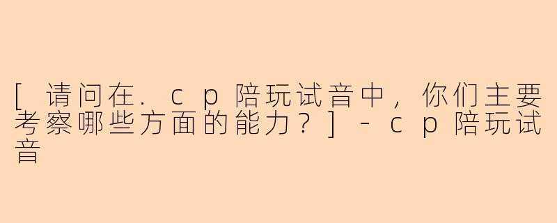 [请问在.cp陪玩试音中，你们主要考察哪些方面的能力？]