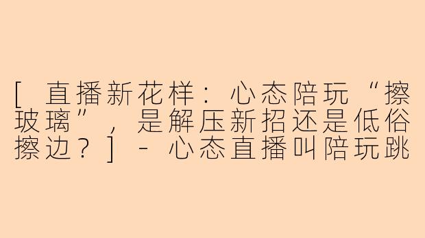[直播新花样：心态陪玩“擦玻璃”，是解压新招还是低俗擦边？]-心态直播叫陪玩跳擦玻璃