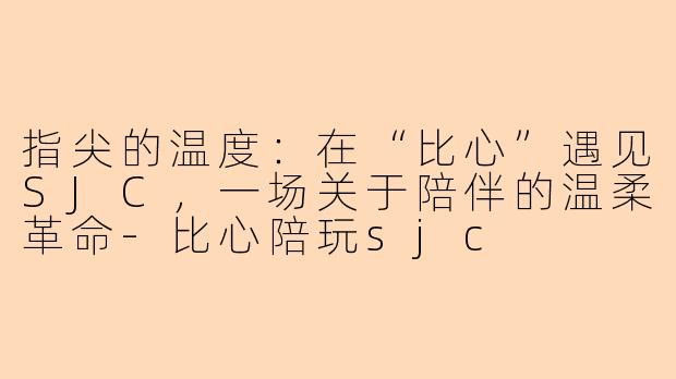 指尖的温度：在“比心”遇见SJC，一场关于陪伴的温柔革命-比心陪玩sjc