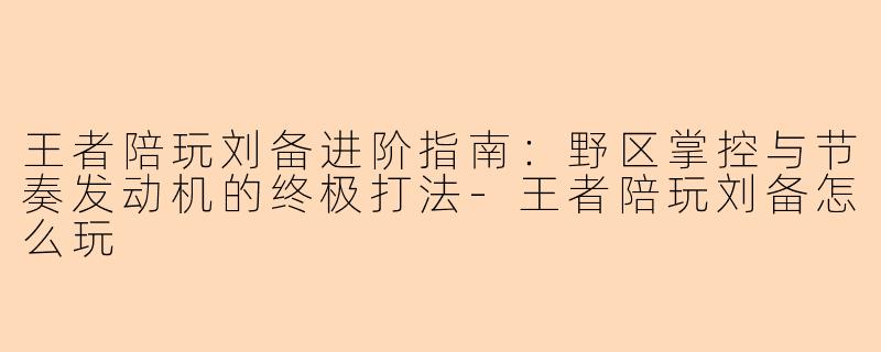 王者陪玩刘备进阶指南：野区掌控与节奏发动机的终极打法-王者陪玩刘备怎么玩