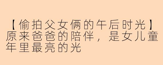 【偷拍父女俩的午后时光】原来爸爸的陪伴，是女儿童年里最亮的光