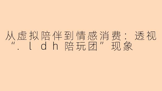 从虚拟陪伴到情感消费：透视“.ldh陪玩团”现象