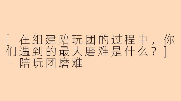 [在组建陪玩团的过程中，你们遇到的最大磨难是什么？]