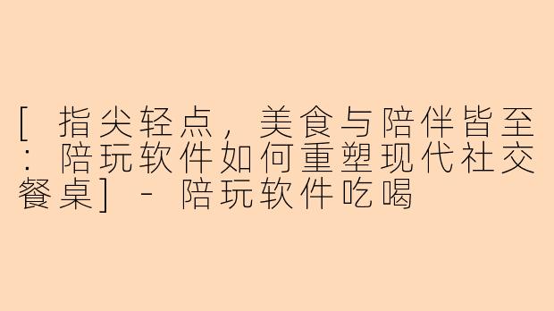 [指尖轻点，美食与陪伴皆至：陪玩软件如何重塑现代社交餐桌]-陪玩软件吃喝