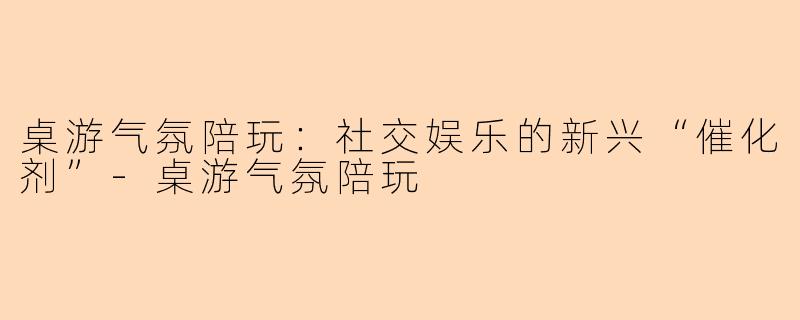 桌游气氛陪玩：社交娱乐的新兴“催化剂”