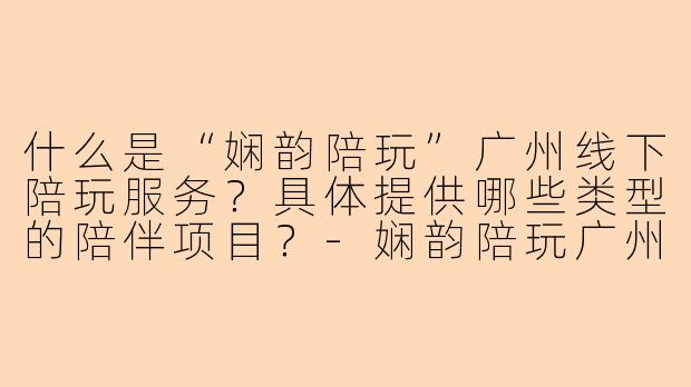 什么是“娴韵陪玩”广州线下陪玩服务？具体提供哪些类型的陪伴项目？-娴韵陪玩广州线下陪玩