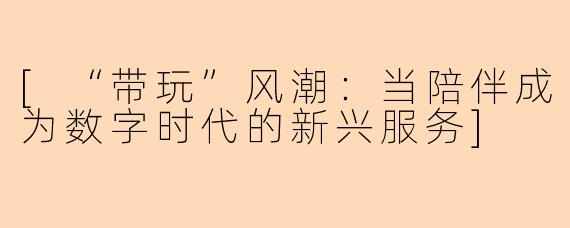 [“带玩”风潮：当陪伴成为数字时代的新兴服务]