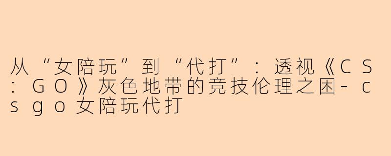 从“女陪玩”到“代打”：透视《CS:GO》灰色地带的竞技伦理之困-csgo女陪玩代打