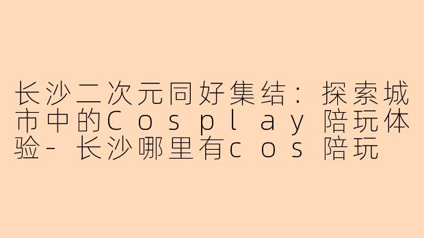 长沙二次元同好集结:探索城市中的Cosplay陪玩体验-长沙哪里有cos陪玩