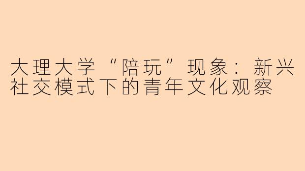 大理大学“陪玩”现象：新兴社交模式下的青年文化观察