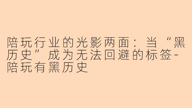 陪玩行业的光影两面:当“黑历史”成为无法回避的标签-陪玩有黑历史