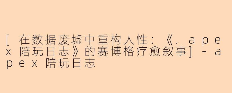 [在数据废墟中重构人性：《.apex陪玩日志》的赛博格疗愈叙事]-apex陪玩日志