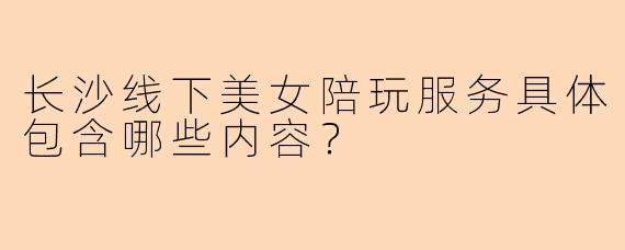 长沙线下美女陪玩服务具体包含哪些内容?