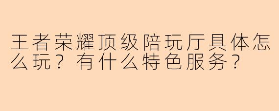 王者荣耀顶级陪玩厅具体怎么玩？有什么特色服务？