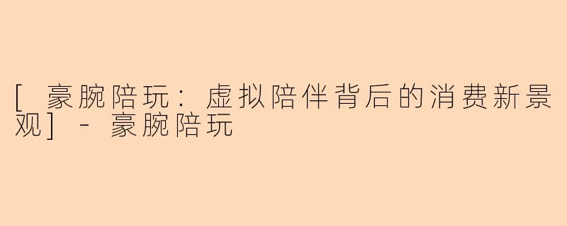 [豪腕陪玩：虚拟陪伴背后的消费新景观]-豪腕陪玩