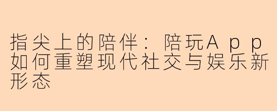 指尖上的陪伴：陪玩App如何重塑现代社交与娱乐新形态