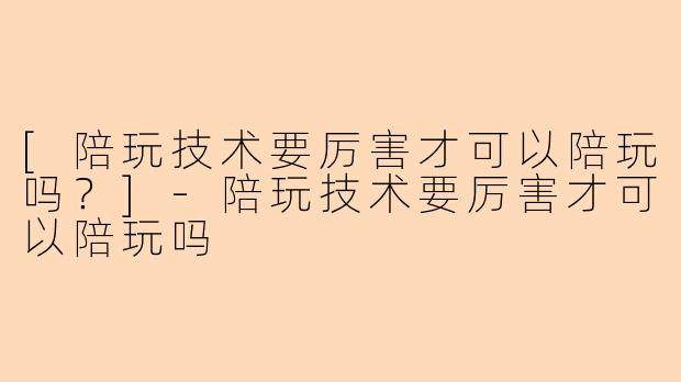 [陪玩技术要厉害才可以陪玩吗？]-陪玩技术要厉害才可以陪玩吗