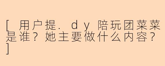 [用户提.dy陪玩团菜菜是谁？她主要做什么内容？]