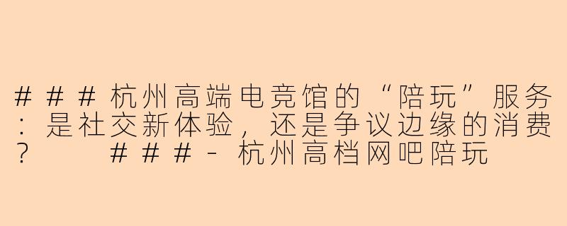 ###杭州高端电竞馆的“陪玩”服务：是社交新体验，还是争议边缘的消费？

###-杭州高档网吧陪玩