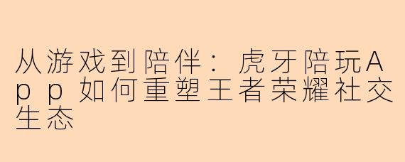 从游戏到陪伴：虎牙陪玩App如何重塑王者荣耀社交生态