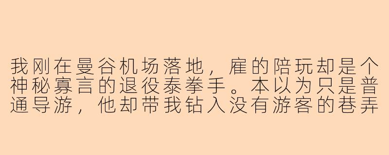 我刚在曼谷机场落地,雇的陪玩却是个神秘寡言的退役泰拳手。本以为只是普通导游,他却带我钻入没有游客的巷弄,避开所有网红景点,甚至用碎玻璃和打火机在深夜的夜市后巷逼退几个跟踪者。他到底是谁?这趟“旅游陪玩”背后藏着什么秘密?-泰国旅游陪玩小说