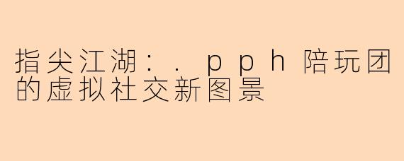 指尖江湖：.pph陪玩团的虚拟社交新图景