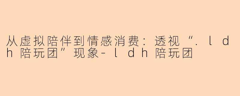 从虚拟陪伴到情感消费：透视“.ldh陪玩团”现象-ldh陪玩团