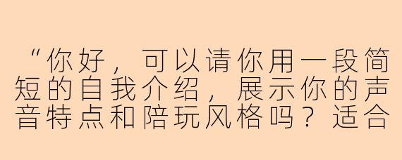 “你好，可以请你用一段简短的自我介绍，展示你的声音特点和陪玩风格吗？适合男生试音用的。”