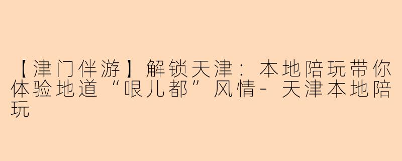 【津门伴游】解锁天津：本地陪玩带你体验地道“哏儿都”风情-天津本地陪玩