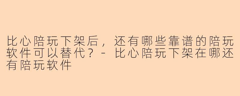 比心陪玩下架后，还有哪些靠谱的陪玩软件可以替代？-比心陪玩下架在哪还有陪玩软件