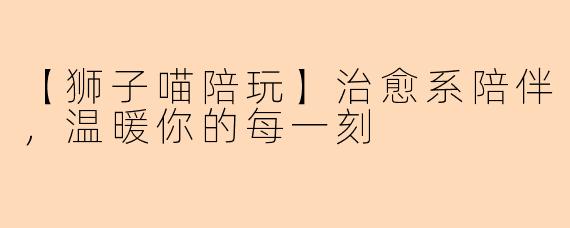 【狮子喵陪玩】治愈系陪伴，温暖你的每一刻