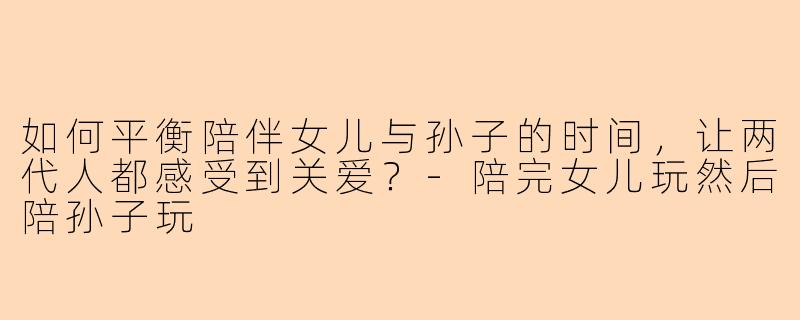 如何平衡陪伴女儿与孙子的时间，让两代人都感受到关爱？