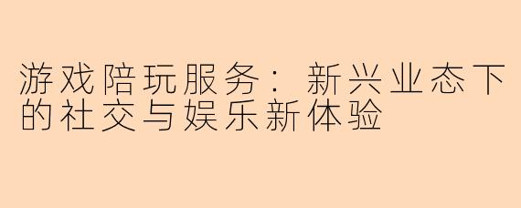 游戏陪玩服务：新兴业态下的社交与娱乐新体验