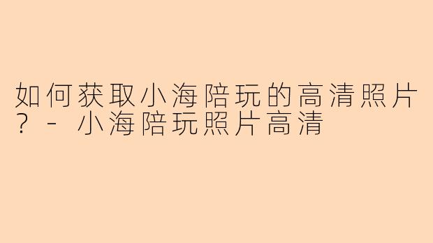 如何获取小海陪玩的高清照片？-小海陪玩照片高清