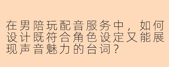 在男陪玩配音服务中，如何设计既符合角色设定又能展现声音魅力的台词？