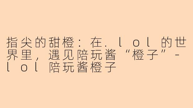 指尖的甜橙：在.lol的世界里，遇见陪玩酱“橙子”-lol陪玩酱橙子