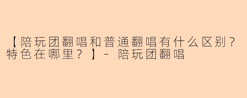【陪玩团翻唱和普通翻唱有什么区别？特色在哪里？】