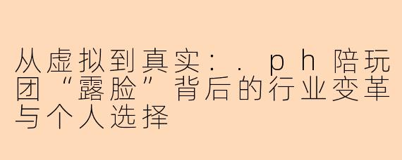 从虚拟到真实：.ph陪玩团“露脸”背后的行业变革与个人选择