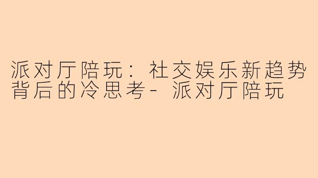 派对厅陪玩：社交娱乐新趋势背后的冷思考-派对厅陪玩