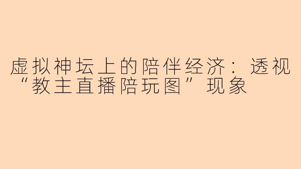 虚拟神坛上的陪伴经济:透视“教主直播陪玩图”现象