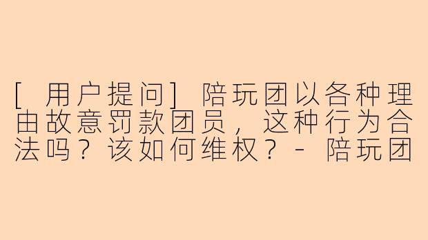 [用户提问]陪玩团以各种理由故意罚款团员，这种行为合法吗？该如何维权？-陪玩团故意罚款