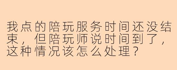 我点的陪玩服务时间还没结束，但陪玩师说时间到了，这种情况该怎么处理？